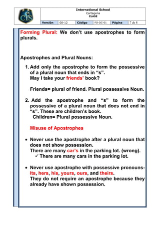 International School
                               Cartagena
                                   CLASE

        Versión   00-12   Código      FO-DC-01   Página   7 de 8


Forming Plural: We don’t use apostrophes to form
plurals.



Apostrophes and Plural Nouns:
 1. Add only the apostrophe to form the possessive
    of a plural noun that ends in “s”.
    May I take your friends’ book?

   Friends= plural of friend. Plural possessive Noun.

 2. Add the apostrophe and “s” to form the
   possessive of a plural noun that does not end in
   “s”. These are children’s book.
    Children= Plural possessive Noun.

   Misuse of Apostrophes

   Never use the apostrophe after a plural noun that
   does not show possession.
   There are many car’s in the parking lot. (wrong).
      There are many cars in the parking lot.

   Never use apostrophe with possessive pronouns-
   Its, hers, his, yours, ours, and theirs.
   They do not require an apostrophe because they
   already have shown possession.
 