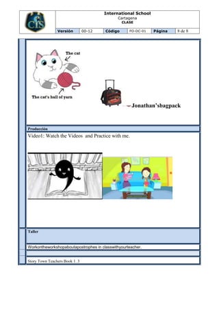 International School
                                             Cartagena
                                                 CLASE

                Versión         00-12   Código      FO-DC-01   Página   8 de 8




                                                     Jonathan’sbagpack


Producción
Video1: Watch the Videos and Practice with me.




Taller
EVALU
ACION




Workontheworkshopaboutapostrophes in classwithyourteacher.


Story Town Teachers Book 1. 3
 