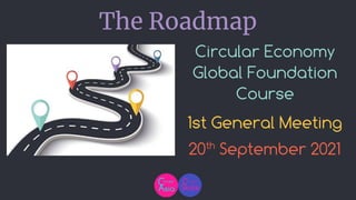 Circular Economy
Global Foundation
Course
1st General Meeting
20th
September 2021
The Roadmap
 