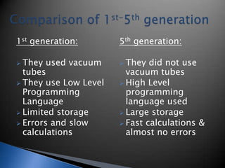 1st generation:
 They used vacuum
tubes
 They use Low Level
Programming
Language
 Limited storage
 Errors and slow
calculations
5th generation:
 They did not use
vacuum tubes
 High Level
programming
language used
 Large storage
 Fast calculations &
almost no errors
 