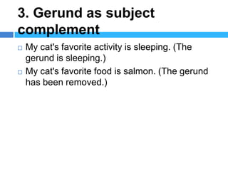 3. Gerund as subject
complement
   My cat's favorite activity is sleeping. (The
    gerund is sleeping.)
   My cat's favorite food is salmon. (The gerund
    has been removed.)
 