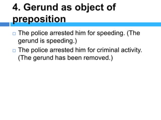 4. Gerund as object of
preposition
   The police arrested him for speeding. (The
    gerund is speeding.)
   The police arrested him for criminal activity.
    (The gerund has been removed.)
 