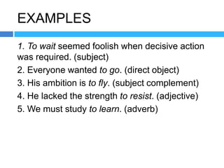 EXAMPLES
1. To wait seemed foolish when decisive action
was required. (subject)
2. Everyone wanted to go. (direct object)
3. His ambition is to fly. (subject complement)
4. He lacked the strength to resist. (adjective)
5. We must study to learn. (adverb)
 