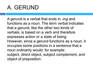 A. GERUND
A gerund is a verbal that ends in -ing and
functions as a noun. The term verbal indicates
that a gerund, like the other two kinds of
verbals, is based on a verb and therefore
expresses action or a state of being.
However, since a gerund functions as a noun, it
occupies some positions in a sentence that a
noun ordinarily would, for example:
subject, direct object, subject complement, and
object of preposition.
 