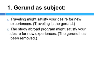 1. Gerund as subject:
   Traveling might satisfy your desire for new
    experiences. (Traveling is the gerund.)
   The study abroad program might satisfy your
    desire for new experiences. (The gerund has
    been removed.)
 