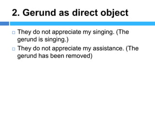2. Gerund as direct object
   They do not appreciate my singing. (The
    gerund is singing.)
   They do not appreciate my assistance. (The
    gerund has been removed)
 