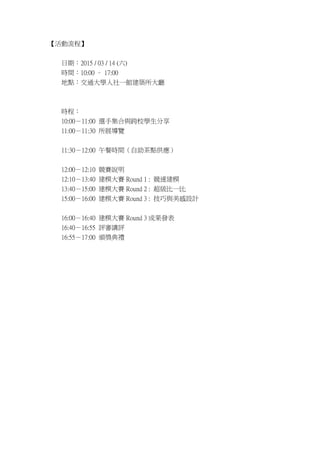 ̡
ڣ2015 / 03 / 14 ()
rg10:00 C 17:00
cͨWһ^Bd
ṛ
10:0011:00 xּcУW
11:0011:30 չ[
11:3012:00 ͕rgc
12:0012:10 ِf
12:1013:40 ģِ Round 1 : ٽģ
13:4015:00 ģِ Round 2 : һ
15:0016:00 ģِ Round 3 : cOӋ
16:0016:40 ģِ Round 3 ɹl
16:4016:55 uvu
16:5517:00 CY
 
