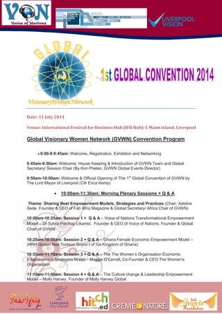 Date: 11 July 2014
Venue: International Festival for Business Hub (IFB Hub)-1 Mann Island, Liverpool
Global Visionary Women Network (GVWN) Convention Program
 9:00-9:9:45am: Welcome, Registration, Exhibition and Networking
9:45am-9:50am: Welcome, House Keeping & Introduction of GVWN Team and Global
Secretary/ Session Chair (By Kim Phelan, GVWN Global Events Director)
9:50am-10:00am: Welcome & Official Opening of The 1st
Global Convention of GVWN by
The Lord Mayor of Liverpool (Cllr Erica Kemp)
 10:00am-11:30am: Morning Plenary Sessions + Q & A
Theme: Sharing Best Empowerment Models, Strategies and Practices (Chair: Adeline
Sede, Founder & CEO of Fab Afriq Magazine & Global Secretary/ Africa Chair of GVWN)
10:00am-10:25am: Session 1 + Q & A – Voice of Nations Transformational Empowerment
Model – Dr Sylvia Forchap Likambi, Founder & CEO of Voice of Nations, Founder & Global
Chair of GVWN
10:25am-10:55am: Session 2 + Q & A – Ghana Female Economic Empowerment Model –
(HRH Queen Naa Tsotsoo Soyoo I of Ga Kingdom of Ghana)
10:55am-11:10am: Session 3 + Q & A – The The Women’s Organisation Economic
Empowerment Strategies/Model – Maggie O’Carroll, Co-Founder & CEO The Women's
Organisation
11:10am-11:40am: Session 4 + Q & A – The Culture change & Leadership Empowerment
Model – Molly Harvey, Founder of Molly Harvey Global
 
