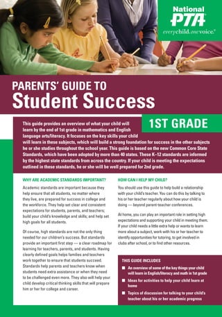 PARENTS’ GUIDE TO
Student Success
 This guide provides an overview of what your child will
 learn by the end of 1st grade in mathematics and English
                                                                                1ST GRADE
 language arts/literacy. It focuses on the key skills your child
 will learn in these subjects, which will build a strong foundation for success in the other subjects
 he or she studies throughout the school year. This guide is based on the new Common Core State
 Standards, which have been adopted by more than 40 states. These K–12 standards are informed
 by the highest state standards from across the country. If your child is meeting the expectations
 outlined in these standards, he or she will be well prepared for 2nd grade.

 WHY ARE ACADEMIC STANDARDS IMPORTANT?                      HOW CAN I HELP MY CHILD?
 Academic standards are important because they              You should use this guide to help build a relationship
 help ensure that all students, no matter where             with your child’s teacher. You can do this by talking to
 they live, are prepared for success in college and         his or her teacher regularly about how your child is
 the workforce. They help set clear and consistent          doing — beyond parent-teacher conferences.
 expectations for students, parents, and teachers;
 build your child’s knowledge and skills; and help set      At home, you can play an important role in setting high
 high goals for all students.                               expectations and supporting your child in meeting them.
                                                            If your child needs a little extra help or wants to learn
 Of course, high standards are not the only thing           more about a subject, work with his or her teacher to
 needed for our children’s success. But standards           identify opportunities for tutoring, to get involved in
 provide an important first step — a clear roadmap for      clubs after school, or to find other resources.
 learning for teachers, parents, and students. Having
 clearly defined goals helps families and teachers
 work together to ensure that students succeed.               THIS GUIDE INCLUDES
 Standards help parents and teachers know when                ■ An overview of some of the key things your child
 students need extra assistance or when they need               will learn in English/literacy and math in 1st grade
 to be challenged even more. They also will help your
                                                              ■ Ideas for activities to help your child learn at
 child develop critical thinking skills that will prepare
                                                                home
 him or her for college and career.
                                                              ■ Topics of discussion for talking to your child’s
                                                                teacher about his or her academic progress
 