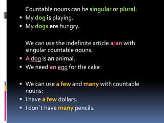 Countable nouns can be singular or plural:My dog is playing. My dogs are hungry. We can use the indefinite article a/an with singular countable nouns:Adog is an animal. We need anegg for the cakeWe can use a fewand many with countable nouns:I have a fewdollars. I don`t have many pencils.