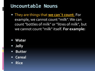 UncountableNounsThey are things that we can´t count. For example, we cannot count "milk". We can count "bottles of milk" or "litres of milk", but we cannot count "milk" itself. For example: Water Jelly Butter Cereal Rice