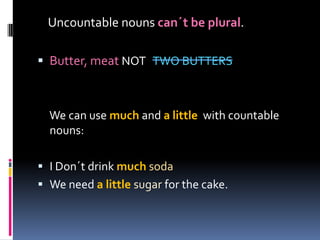 Uncountablenounscan´tbe plural.Butter, meatNOT TWO BUTTERS We can use much and a little with countable nouns:I Don´t drink muchsodaWe need a littlesugar for the cake.