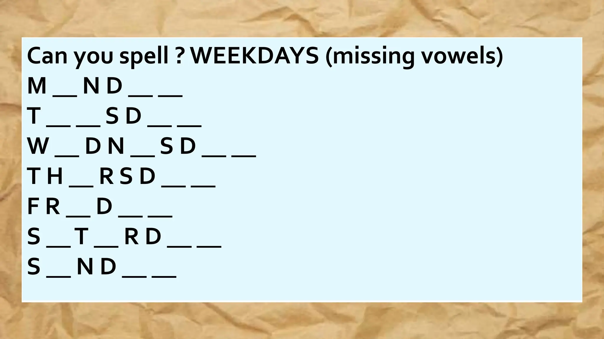 Can you spell ? WEEKDAYS (missing vowels)
M __ N D __ __
T __ __ S D __ __
W __ D N __ S D __ __
T H __ R S D __ __
F R __ D __ __
S __T __ R D __ __
S __ N D __ __