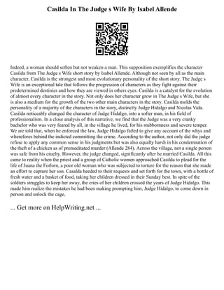 Casilda In The Judge s Wife By Isabel Allende
Indeed, a woman should soften but not weaken a man. This supposition exemplifies the character
Casilda from The Judge s Wife short story by Isabel Allende. Although not seen by all as the main
character, Casilda is the strongest and most evolutionary personality of the short story. The Judge s
Wife is an exceptional tale that follows the progression of characters as they fight against their
predetermined destinies and how they are viewed in others eyes. Casilda is a catalyst for the evolution
of almost every character in the story. Not only does her character grow in The Judge s Wife, but she
is also a medium for the growth of the two other main characters in the story. Casilda molds the
personality of a majority of the characters in the story, distinctly Judge Hidalgo and Nicolas Vida.
Casilda noticeably changed the character of Judge Hidalgo, into a softer man, in his field of
professionalism. In a close analysis of this narrative, we find that the Judge was a very cranky
bachelor who was very feared by all, in the village he lived, for his stubbornness and severe temper.
We are told that, when he enforced the law, Judge Hidalgo failed to give any account of the whys and
wherefores behind the indicted committing the crime. According to the author, not only did the judge
refuse to apply any common sense in his judgments but was also equally harsh in his condemnation of
the theft of a chicken as of premeditated murder (Allende 284). Across the village, not a single person
was safe from his cruelty. However, the judge changed, significantly after he married Casilda. All this
came to reality when the priest and a group of Catholic women approached Casilda to plead for the
life of Juana the Forlorn, a poor old woman who was subjected to torture for the reason that she made
an effort to capture her son. Casalda heeded to their requests and set forth for the town, with a bottle of
fresh water and a basket of food, taking her children dressed in their Sunday best. In spite of the
soldiers struggles to keep her away, the cries of her children crossed the years of Judge Hidalgo. This
made him realize the mistakes he had been making prompting him, Judge Hidalgo, to come down in
person and unlock the cage,
... Get more on HelpWriting.net ...
 