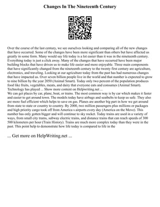 Changes In The Nineteenth Century
Over the course of the last century, we see ourselves looking and comparing all of the new changes
that have occurred. Some of the changes have been more significant than others but have affected us
greatly in some form. Many would say life today is a lot easier than it was in the nineteenth century.
Everything today is just a click away. Many of the changes that have occurred have been major
building blocks that have driven us to make life easier and more enjoyable. Three main components
that have significantly changed from the nineteenth century to the twenty first century are agriculture,
electronics, and traveling. Looking at our agriculture today from the past has had numerous changes
that have impacted us. Over seven billion people live in the world and that number is expected to grow
to nine billion by the year 2050 (Animal Smart). Today only two percent of the population produces
food like fruits, vegetables, meats, and dairy that everyone eats and consumes (Animal Smart).
Technology has played ... Show more content on Helpwriting.net ...
We can get places by car, plane, boat, or trains. The most common way is by car which makes it faster
and easier to get around town. The models today have airbags and seatbelts to keep us safe. They also
are more fuel efficient which helps to save on gas. Planes are another big part in how we get around
from state to state or country to country. By 2000, two million passengers plus millions or packages
and high priority cargo took off from America s airports every day (America on the Move). This
number has only gotten bigger and will continue to sky rocket. Today trains are used in a variety of
ways, from small city trams, subway electric trains, and distance trains that can reach speeds of 300
500 kilometers per hour (Train History). Trains are much more complex today than they were in the
past. This point help to demonstrate how life today is compared to life in the
... Get more on HelpWriting.net ...
 