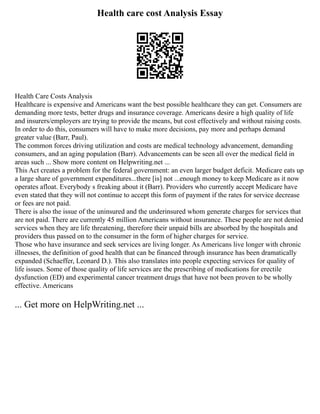 Health care cost Analysis Essay
Health Care Costs Analysis
Healthcare is expensive and Americans want the best possible healthcare they can get. Consumers are
demanding more tests, better drugs and insurance coverage. Americans desire a high quality of life
and insurers/employers are trying to provide the means, but cost effectively and without raising costs.
In order to do this, consumers will have to make more decisions, pay more and perhaps demand
greater value (Barr, Paul).
The common forces driving utilization and costs are medical technology advancement, demanding
consumers, and an aging population (Barr). Advancements can be seen all over the medical field in
areas such ... Show more content on Helpwriting.net ...
This Act creates a problem for the federal government: an even larger budget deficit. Medicare eats up
a large share of government expenditures...there [is] not ...enough money to keep Medicare as it now
operates afloat. Everybody s freaking about it (Barr). Providers who currently accept Medicare have
even stated that they will not continue to accept this form of payment if the rates for service decrease
or fees are not paid.
There is also the issue of the uninsured and the underinsured whom generate charges for services that
are not paid. There are currently 45 million Americans without insurance. These people are not denied
services when they are life threatening, therefore their unpaid bills are absorbed by the hospitals and
providers thus passed on to the consumer in the form of higher charges for service.
Those who have insurance and seek services are living longer. As Americans live longer with chronic
illnesses, the definition of good health that can be financed through insurance has been dramatically
expanded (Schaeffer, Leonard D.). This also translates into people expecting services for quality of
life issues. Some of those quality of life services are the prescribing of medications for erectile
dysfunction (ED) and experimental cancer treatment drugs that have not been proven to be wholly
effective. Americans
... Get more on HelpWriting.net ...
 