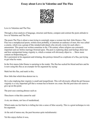 Essay about Love in Valentine and The Flea
Love in Valentine and The Flea
Through a close analysis of language, structure and theme, compare and contrast the poets attitude to
love in Valentine and The Flea.
The poem The Flea is about a man trying to cunningly argue a woman into bed. John Donne s The
Flea was a metaphysical poem, written most probably, to entertain an audience of men; this was called
a coterie, which was a group of like minded individuals who cleverly wrote for each other s
amusement. This poem was written sometime in the 17th century where religion was extremely
important and sex before marriage frowned upon. The poet is exploring ideas and feelings about lust
and how unimportant losing virginity is, which a woman will obviously object to. ... Show more
content on Helpwriting.net ...
He is persistent in his argument and irritating, this portrays himself as a replicate of a flea, just trying
to get what he wants.
In the first stanza John Donne is narrating to the reader. The flea has sucked his blood and hers and he
is now using this flea as an example for his argument by saying:
Mark but this flea, and mark in this,
How little that which thou deniest me is;
He is also implying that virginity is small and insignificant. This will obviously offend the girl because
virginity is a very important gift that a woman has to bestow on a man. But the poet does not seem to
give up on this point.
The poet uses cunning phrases such as:
Thou know st that this cannot be said
A sin, nor shame, nor loss of maidenhead;
Which make me feel that he is lulling her into a sense of false security. This is a great technique to win
his argument.
At the end of stanza one, the poet becomes quite melodramatic:
Yet this enjoys before it woo,
 