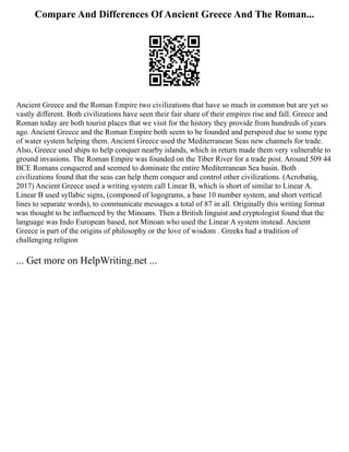 Compare And Differences Of Ancient Greece And The Roman...
Ancient Greece and the Roman Empire two civilizations that have so much in common but are yet so
vastly different. Both civilizations have seen their fair share of their empires rise and fall. Greece and
Roman today are both tourist places that we visit for the history they provide from hundreds of years
ago. Ancient Greece and the Roman Empire both seem to be founded and perspired due to some type
of water system helping them. Ancient Greece used the Mediterranean Seas new channels for trade.
Also, Greece used ships to help conquer nearby islands, which in return made them very vulnerable to
ground invasions. The Roman Empire was founded on the Tiber River for a trade post. Around 509 44
BCE Romans conquered and seemed to dominate the entire Mediterranean Sea basin. Both
civilizations found that the seas can help them conquer and control other civilizations. (Acrobatiq,
2017) Ancient Greece used a writing system call Linear B, which is short of similar to Linear A.
Linear B used syllabic signs, (composed of logograms, a base 10 number system, and short vertical
lines to separate words), to communicate messages a total of 87 in all. Originally this writing format
was thought to be influenced by the Minoans. Then a British linguist and cryptologist found that the
language was Indo European based, not Minoan who used the Linear A system instead. Ancient
Greece is part of the origins of philosophy or the love of wisdom . Greeks had a tradition of
challenging religion
... Get more on HelpWriting.net ...
 