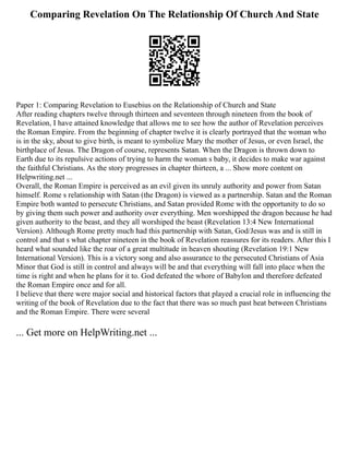 Comparing Revelation On The Relationship Of Church And State
Paper 1: Comparing Revelation to Eusebius on the Relationship of Church and State
After reading chapters twelve through thirteen and seventeen through nineteen from the book of
Revelation, I have attained knowledge that allows me to see how the author of Revelation perceives
the Roman Empire. From the beginning of chapter twelve it is clearly portrayed that the woman who
is in the sky, about to give birth, is meant to symbolize Mary the mother of Jesus, or even Israel, the
birthplace of Jesus. The Dragon of course, represents Satan. When the Dragon is thrown down to
Earth due to its repulsive actions of trying to harm the woman s baby, it decides to make war against
the faithful Christians. As the story progresses in chapter thirteen, a ... Show more content on
Helpwriting.net ...
Overall, the Roman Empire is perceived as an evil given its unruly authority and power from Satan
himself. Rome s relationship with Satan (the Dragon) is viewed as a partnership. Satan and the Roman
Empire both wanted to persecute Christians, and Satan provided Rome with the opportunity to do so
by giving them such power and authority over everything. Men worshipped the dragon because he had
given authority to the beast, and they all worshiped the beast (Revelation 13:4 New International
Version). Although Rome pretty much had this partnership with Satan, God/Jesus was and is still in
control and that s what chapter nineteen in the book of Revelation reassures for its readers. After this I
heard what sounded like the roar of a great multitude in heaven shouting (Revelation 19:1 New
International Version). This is a victory song and also assurance to the persecuted Christians of Asia
Minor that God is still in control and always will be and that everything will fall into place when the
time is right and when he plans for it to. God defeated the whore of Babylon and therefore defeated
the Roman Empire once and for all.
I believe that there were major social and historical factors that played a crucial role in influencing the
writing of the book of Revelation due to the fact that there was so much past heat between Christians
and the Roman Empire. There were several
... Get more on HelpWriting.net ...
 
