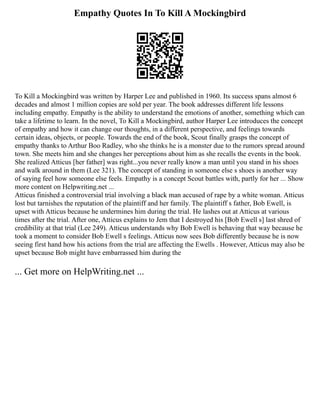 Empathy Quotes In To Kill A Mockingbird
To Kill a Mockingbird was written by Harper Lee and published in 1960. Its success spans almost 6
decades and almost 1 million copies are sold per year. The book addresses different life lessons
including empathy. Empathy is the ability to understand the emotions of another, something which can
take a lifetime to learn. In the novel, To Kill a Mockingbird, author Harper Lee introduces the concept
of empathy and how it can change our thoughts, in a different perspective, and feelings towards
certain ideas, objects, or people. Towards the end of the book, Scout finally grasps the concept of
empathy thanks to Arthur Boo Radley, who she thinks he is a monster due to the rumors spread around
town. She meets him and she changes her perceptions about him as she recalls the events in the book.
She realized Atticus [her father] was right...you never really know a man until you stand in his shoes
and walk around in them (Lee 321). The concept of standing in someone else s shoes is another way
of saying feel how someone else feels. Empathy is a concept Scout battles with, partly for her ... Show
more content on Helpwriting.net ...
Atticus finished a controversial trial involving a black man accused of rape by a white woman. Atticus
lost but tarnishes the reputation of the plaintiff and her family. The plaintiff s father, Bob Ewell, is
upset with Atticus because he undermines him during the trial. He lashes out at Atticus at various
times after the trial. After one, Atticus explains to Jem that I destroyed his [Bob Ewell s] last shred of
credibility at that trial (Lee 249). Atticus understands why Bob Ewell is behaving that way because he
took a moment to consider Bob Ewell s feelings. Atticus now sees Bob differently because he is now
seeing first hand how his actions from the trial are affecting the Ewells . However, Atticus may also be
upset because Bob might have embarrassed him during the
... Get more on HelpWriting.net ...
 