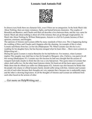 Leonato And Antonio Foil
In almost every book there are character foils, even if there are no antagonists. In the book Much Ado
About Nothing, there are many romances, fights, and hatred between characters. The couples of
Benedick and Beatrice, and Claudio and Hero all describe a love between them, and the very same for
hatred. Much ado about nothing is about all of the romance that can go through rough patches. In
Much Ado About Nothing by William Shakespeare, Antonio is a foil for Leonato because of their
opinions, emotions, and thoughts.
The opinions of Antonio and Leonato differ by many standards of their own. This is happening during
the wedding of Hero and Claudio and it happens after the shaming. An example of this is when
Leonato said Hence from her, Let her die (Shakespeare 70). When Leonato says this he is at a
wedding for his daughter hero, but has become enraged when he hears false ... Show more content on
Helpwriting.net ...
During this quote Leonato is mad at Borachio for his bad behavior. For instance, when Leonato
implies This naughty man shall face to face be brought to Margaret, who, I believe, was pack d in all
this wrong (Shakespeare 91). Leonato says this because he had once thought that the actions of
margaret had made claudio to think that she was a very bad person. This quote states to Leonato that
others shall suffer too. On the other hand Antonio claims Yet bend not all the harm upon yourself.
Make those that do offend you suffer too (Shakespeare 82). Antonio says this because he thinks that
the people who shame or offend leonatos family should suffer along with him. Antonio and Leonato
are oils of each other because their thoughts are very separate that s because one is undeniably angry
and the other is showing forgiveness. In all the thoughts of Antonio and Leonato are different from
each other based on the actions of other
... Get more on HelpWriting.net ...
 
