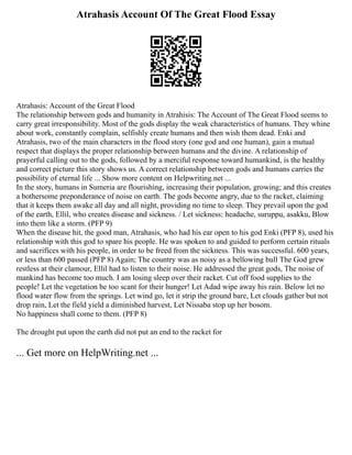 Atrahasis Account Of The Great Flood Essay
Atrahasis: Account of the Great Flood
The relationship between gods and humanity in Atrahisis: The Account of The Great Flood seems to
carry great irresponsibility. Most of the gods display the weak characteristics of humans. They whine
about work, constantly complain, selfishly create humans and then wish them dead. Enki and
Atrahasis, two of the main characters in the flood story (one god and one human), gain a mutual
respect that displays the proper relationship between humans and the divine. A relationship of
prayerful calling out to the gods, followed by a merciful response toward humankind, is the healthy
and correct picture this story shows us. A correct relationship between gods and humans carries the
possibility of eternal life ... Show more content on Helpwriting.net ...
In the story, humans in Sumeria are flourishing, increasing their population, growing; and this creates
a bothersome preponderance of noise on earth. The gods become angry, due to the racket, claiming
that it keeps them awake all day and all night, providing no time to sleep. They prevail upon the god
of the earth, Ellil, who creates disease and sickness. / Let sickness: headache, suruppu, asakku, Blow
into them like a storm. (PFP 9)
When the disease hit, the good man, Atrahasis, who had his ear open to his god Enki (PFP 8), used his
relationship with this god to spare his people. He was spoken to and guided to perform certain rituals
and sacrifices with his people, in order to be freed from the sickness. This was successful. 600 years,
or less than 600 passed (PFP 8) Again; The country was as noisy as a bellowing bull The God grew
restless at their clamour, Ellil had to listen to their noise. He addressed the great gods, The noise of
mankind has become too much. I am losing sleep over their racket. Cut off food supplies to the
people! Let the vegetation be too scant for their hunger! Let Adad wipe away his rain. Below let no
flood water flow from the springs. Let wind go, let it strip the ground bare, Let clouds gather but not
drop rain, Let the field yield a diminished harvest, Let Nissaba stop up her bosom.
No happiness shall come to them. (PFP 8)
The drought put upon the earth did not put an end to the racket for
... Get more on HelpWriting.net ...
 