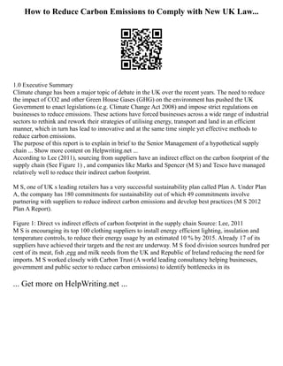 How to Reduce Carbon Emissions to Comply with New UK Law...
1.0 Executive Summary
Climate change has been a major topic of debate in the UK over the recent years. The need to reduce
the impact of CO2 and other Green House Gases (GHG) on the environment has pushed the UK
Government to enact legislations (e.g. Climate Change Act 2008) and impose strict regulations on
businesses to reduce emissions. These actions have forced businesses across a wide range of industrial
sectors to rethink and rework their strategies of utilising energy, transport and land in an efficient
manner, which in turn has lead to innovative and at the same time simple yet effective methods to
reduce carbon emissions.
The purpose of this report is to explain in brief to the Senior Management of a hypothetical supply
chain ... Show more content on Helpwriting.net ...
According to Lee (2011), sourcing from suppliers have an indirect effect on the carbon footprint of the
supply chain (See Figure 1) , and companies like Marks and Spencer (M S) and Tesco have managed
relatively well to reduce their indirect carbon footprint.
M S, one of UK s leading retailers has a very successful sustainability plan called Plan A. Under Plan
A, the company has 180 commitments for sustainability out of which 49 commitments involve
partnering with suppliers to reduce indirect carbon emissions and develop best practices (M S 2012
Plan A Report).
Figure 1: Direct vs indirect effects of carbon footprint in the supply chain Source: Lee, 2011
M S is encouraging its top 100 clothing suppliers to install energy efficient lighting, insulation and
temperature controls, to reduce their energy usage by an estimated 10 % by 2015. Already 17 of its
suppliers have achieved their targets and the rest are underway. M S food division sources hundred per
cent of its meat, fish ,egg and milk needs from the UK and Republic of Ireland reducing the need for
imports. M S worked closely with Carbon Trust (A world leading consultancy helping businesses,
government and public sector to reduce carbon emissions) to identify bottlenecks in its
... Get more on HelpWriting.net ...
 