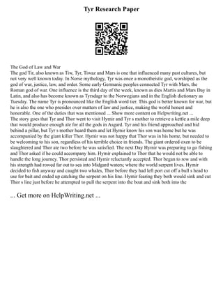 Tyr Research Paper
The God of Law and War
The god Tir, also known as Tiw, Tyr, Tiwaz and Mars is one that influenced many past cultures, but
not very well known today. In Norse mythology, Tyr was once a monotheistic god, worshiped as the
god of war, justice, law, and order. Some early Germanic peoples connected Tyr with Mars, the
Roman god of war. One influence is the third day of the week, known as dies Martis and Mars Day in
Latin, and also has become known as Tyrsdagr to the Norwegians and in the English dictionary as
Tuesday. The name Tyr is pronounced like the English word tier. This god is better known for war, but
he is also the one who presides over matters of law and justice, making the world honest and
honorable. One of the duties that was mentioned ... Show more content on Helpwriting.net ...
The story goes that Tyr and Thor went to visit Hymir and Tyr s mother to retrieve a kettle a mile deep
that would produce enough ale for all the gods in Asgard. Tyr and his friend approached and hid
behind a pillar, but Tyr s mother heard them and let Hymir know his son was home but he was
accompanied by the giant killer Thor. Hymir was not happy that Thor was in his home, but needed to
be welcoming to his son, regardless of his terrible choice in friends. The giant ordered oxen to be
slaughtered and Thor ate two before he was satisfied. The next Day Hymir was preparing to go fishing
and Thor asked if he could accompany him. Hymir explained to Thor that he would not be able to
handle the long journey. Thor persisted and Hymir reluctantly accepted. Thor began to row and with
his strength had rowed far out to sea into Midgard waters; where the world serpent lives. Hymir
decided to fish anyway and caught two whales, Thor before they had left port cut off a bull s head to
use for bait and ended up catching the serpent on his line. Hymir fearing they both would sink and cut
Thor s line just before he attempted to pull the serpent into the boat and sink both into the
... Get more on HelpWriting.net ...
 