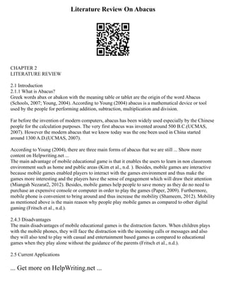 Literature Review On Abacus
CHAPTER 2
LITERATURE REVIEW
2.1 Introduction
2.1.1 What is Abacus?
Greek words abax or abakon with the meaning table or tablet are the origin of the word Abacus
(Schools, 2007; Young, 2004). According to Young (2004) abacus is a mathematical device or tool
used by the people for performing addition, subtraction, multiplication and division.
Far before the invention of modern computers, abacus has been widely used especially by the Chinese
people for the calculation purposes. The very first abacus was invented around 500 B.C.(UCMAS,
2007). However the modern abacus that we know today was the one been used in China started
around 1300 A.D.(UCMAS, 2007).
According to Young (2004), there are three main forms of abacus that we are still ... Show more
content on Helpwriting.net ...
The main advantage of mobile educational game is that it enables the users to learn in non classroom
environment such as home and public areas (Kim et al., n.d. ). Besides, mobile games are interactive
because mobile games enabled players to interact with the games environment and thus make the
games more interesting and the players have the sense of engagement which will draw their attention
(Miangah Nezarat2, 2012). Besides, mobile games help people to save money as they do no need to
purchase an expensive console or computer in order to play the games (Paper, 2009). Furthermore,
mobile phone is convenient to bring around and thus increase the mobility (Shameem, 2012). Mobility
as mentioned above is the main reason why people play mobile games as compared to other digital
gaming (Fritsch et al., n.d.).
2.4.3 Disadvantages
The main disadvantages of mobile educational games is the distraction factors. When children plays
with the mobile phones, they will face the distraction with the incoming calls or messages and also
they will also tend to play with casual and entertainment based games as compared to educational
games when they play alone without the guidance of the parents (Fritsch et al., n.d.).
2.5 Current Applications
... Get more on HelpWriting.net ...
 