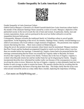 Gender Inequality In Latin American Culture
Gender Inequality in Latin American Culture
Gabriel Garcia Marquez s Chronicle of a Death Foretold details how Latin American culture lead to
the murder of the character Santiago Nasar caused by a series of events. Marquez s depiction of the
patriarchal society in the novel reveals the role of men and women. In particular, family, men and
women expectations, honor, and sex portrayed in the novel are further utilized to reveal the
inequalities between both groups.
Consequently, Marquez recounts the traditional family in Columbian culture to unveil gender
expectations. At the beginning of the novel, for instance, Santiago Nasar s family viewed Santiago as a
child of convenience who lived without a single moment of happiness . The pessimistic tone implied
ensures that during this time ... Show more content on Helpwriting.net ...
Along the novel, the narrator reveals moments where honor must be maintained. Marquez mentions
that Pura Vicario and her husband accompanied [Angela] to watch over her honor when it was less
than two months before her marriage. Connotatively, Angela s honor had to be protected before her
marriage communicating that her honor was actually her virginity rather to Beyardo, his honor
involves that virginity of the women in his family. Violence due to the loss of Angela s virginity is
evident when Beyardo returns her and her mother beats her up for disgracing her family . Imagery
incorporated describes how infuriated her mother really was because of the consequences to come
involving the critics in town. Moreover, the loss of Angela s virginity is what ultimately leads her twin
brother to seek revenge in order to restore her honor. The narrator clarifies this by revealing that the
twins were comforted by the honor of having done their duty . This helps clarify that the twins were
relieved and viewed the action as a duty rather than a murder, depicting the importance of killing
... Get more on HelpWriting.net ...
 