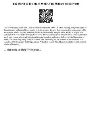 The World Is Too Much With Us By William Woodsworth
The World is too Much with Us by William Woodsworth (999) On a first reading, this poem seems to
lament man s withdrawal from nature. In it, the speaker declares that we are out of tune, unmoved by
the sea and winds. He goes on to say that he would rather be a Pagan, as he wishes to be part of a
culture better connected with the natural world. He views the current detachment as a result of modern
day1 man s materialism, referring to getting and spending and stating little we see in Nature that is
ours . The latter may imply that if we cannot own something we see no need to pay attention to it.
Analysis of form reveals that the poem is a Petrarchan sonnet that utilizes hyperbole, personification,
simile, alliteration,
... Get more on HelpWriting.net ...
 