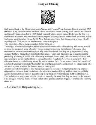 Essay on Cloning
It all started back in the fifties when James Watson and Francis Crick discovered the structure of DNA
(D Souza NA). Ever since there has been talk of human and animal cloning. It all seemed out of reach
and basically impossible, but in 1997 that all changed when a sheep, named Dolly, was the first ever
mammal to be cloned. She was cloned for the purpose of curing disease and research on animal organs
for human transplantation (Schaeffer 3). Now that scientists know that it is possible to clone literally
anything with DNA, the world has become a rather scary place.
This raises the ... Show more content on Helpwriting.net ...
The subject of animal cloning has provoked debate about the ethics of interfering with nature as well
as about the danger of using laboratory means to accomplish what habitat preservation and other
conservation measures cannot (Gugliotta A3). Now there is talk that they are going to start cloning
animals that have been extinct from ten to thousands of years ago. Scientists are contemplating the
possibility of cloning a 20,000 year old woolly mammoth from a block of ice in northern Siberia and
are planning to use an elephant for it is surrogate mother (Gugliotta A3). This is just crazy, I don t
think that I need to remind every one of the movie Jurassic Park. Do we want to move into a world of
genetically engineered animals? I definitely do not; these animals became extinct for a reason and who
are we to say that it is time for them to roam to earth again?
Another type of cloning that is now being investigated is the use of biotechnology to help infertile
couples have children. Even Ian Wilmut, the scientist who cloned Dolly and has come out publicly
against human cloning, was not trying to help sheep have genetically related children (Thomas 47).
This technique to impregnate infertile couples is basically the same that they are using on the animals.
First an egg is removed from a woman and all of its genetics are then stripped. Then the cells from the
donor are
... Get more on HelpWriting.net ...
 