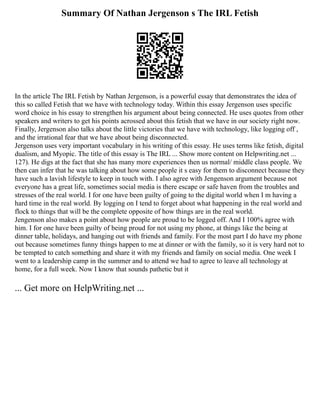 Summary Of Nathan Jergenson s The IRL Fetish
In the article The IRL Fetish by Nathan Jergenson, is a powerful essay that demonstrates the idea of
this so called Fetish that we have with technology today. Within this essay Jergenson uses specific
word choice in his essay to strengthen his argument about being connected. He uses quotes from other
speakers and writers to get his points acrossed about this fetish that we have in our society right now.
Finally, Jergenson also talks about the little victories that we have with technology, like logging off ,
and the irrational fear that we have about being disconnected.
Jergenson uses very important vocabulary in his writing of this essay. He uses terms like fetish, digital
dualism, and Myopic. The title of this essay is The IRL ... Show more content on Helpwriting.net ...
127). He digs at the fact that she has many more experiences then us normal/ middle class people. We
then can infer that he was talking about how some people it s easy for them to disconnect because they
have such a lavish lifestyle to keep in touch with. I also agree with Jengenson argument because not
everyone has a great life, sometimes social media is there escape or safe haven from the troubles and
stresses of the real world. I for one have been guilty of going to the digital world when I m having a
hard time in the real world. By logging on I tend to forget about what happening in the real world and
flock to things that will be the complete opposite of how things are in the real world.
Jengenson also makes a point about how people are proud to be logged off. And I 100% agree with
him. I for one have been guilty of being proud for not using my phone, at things like the being at
dinner table, holidays, and hanging out with friends and family. For the most part I do have my phone
out because sometimes funny things happen to me at dinner or with the family, so it is very hard not to
be tempted to catch something and share it with my friends and family on social media. One week I
went to a leadership camp in the summer and to attend we had to agree to leave all technology at
home, for a full week. Now I know that sounds pathetic but it
... Get more on HelpWriting.net ...
 
