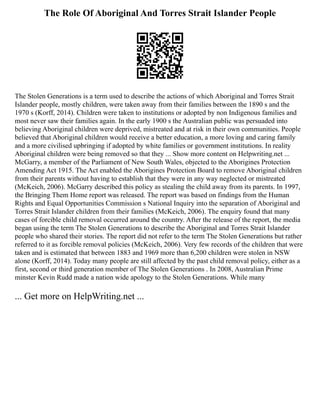 The Role Of Aboriginal And Torres Strait Islander People
The Stolen Generations is a term used to describe the actions of which Aboriginal and Torres Strait
Islander people, mostly children, were taken away from their families between the 1890 s and the
1970 s (Korff, 2014). Children were taken to institutions or adopted by non Indigenous families and
most never saw their families again. In the early 1900 s the Australian public was persuaded into
believing Aboriginal children were deprived, mistreated and at risk in their own communities. People
believed that Aboriginal children would receive a better education, a more loving and caring family
and a more civilised upbringing if adopted by white families or government institutions. In reality
Aboriginal children were being removed so that they ... Show more content on Helpwriting.net ...
McGarry, a member of the Parliament of New South Wales, objected to the Aborigines Protection
Amending Act 1915. The Act enabled the Aborigines Protection Board to remove Aboriginal children
from their parents without having to establish that they were in any way neglected or mistreated
(McKeich, 2006). McGarry described this policy as stealing the child away from its parents. In 1997,
the Bringing Them Home report was released. The report was based on findings from the Human
Rights and Equal Opportunities Commission s National Inquiry into the separation of Aboriginal and
Torres Strait Islander children from their families (McKeich, 2006). The enquiry found that many
cases of forcible child removal occurred around the country. After the release of the report, the media
began using the term The Stolen Generations to describe the Aboriginal and Torres Strait Islander
people who shared their stories. The report did not refer to the term The Stolen Generations but rather
referred to it as forcible removal policies (McKeich, 2006). Very few records of the children that were
taken and is estimated that between 1883 and 1969 more than 6,200 children were stolen in NSW
alone (Korff, 2014). Today many people are still affected by the past child removal policy, either as a
first, second or third generation member of The Stolen Generations . In 2008, Australian Prime
minster Kevin Rudd made a nation wide apology to the Stolen Generations. While many
... Get more on HelpWriting.net ...
 
