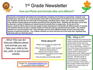 1st Grade Newsletter
                    How are Plants and Animals alike and different?

    During this unit students will explore the characteristics of plants and animals by experiments, research, and
    collaboration with peers. As a result students will be able to identify plants and animals by the end of the project.
    The students will describe survival traits of living things, including colors, shape, size, texture and covering.
    They will also classify plants and animals according to their physical traits. Students will also learn and be able
    to describe a variety of habitats and natural homes of animals that no longer exist. By the end of the
    lesson, students will be able to know the stages of plant development and identify the different parts of a habitat.
    The students will also be able to identify fossils and what the previous plant/animal that existed. The children
    will learn so much during this unit! They will keep a journal of the different fossils we look at and also draw
    pictures of what they look like. Your children will learn so much and have fun at the same time. Hopefully they
    will share with you what they learn!


                                                                                          PBL, What is IT?
    What YOU can do!                                Think about IT!
                                                                                          Project based learning is learning that
                                                                                          results in students demonstrating their
•Discuss different plants                                                                 understanding of what they have
                                             •What is the process of a plant’s life       learned using projects. The students
  and animals you see.                                      cycle?                        can use art, technology, writing, or
 • Take your child to the                  •What do plants need in order to grow?         many other things to demonstrate their
                                                 •What can fossils tell you?              learning. Project based learning is
zoo, park, or just around                      •Where can you find a fossil?              using a hands on learning and
                                          •What adaptations do plants and animals         students tend to learn better instead of
         outside.                                           have?                         teaching students by the traditional
                                            •How are plants and animals similar?          approach. Benefits include an
                                                                                          increased amount of academic
                                                                                          achievement and an increased
                                                                                          amount of retention of information. It
                   Contact Us: firstgradeteam@elem.edu                                    also includes children being able to
                      for questions      /or feedback!                                    critically think, communicate, and
                                                                                          collaborate better.
 