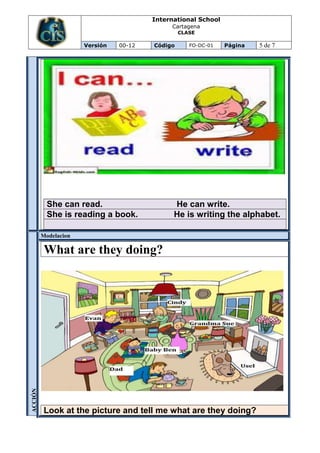International School
                                             Cartagena
                                                 CLASE

                      Versión   00-12   Código      FO-DC-01   Página   5 de 7




           She can read.                      He can write.
           She is reading a book.             He is writing the alphabet.

         Modelacion

          What are they doing?
ACCIÓN




          Look at the picture and tell me what are they doing?
 