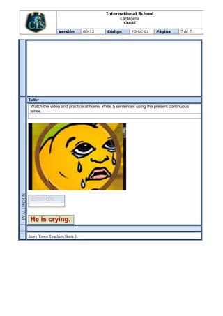 International School
                                                             Cartagena
                                                               CLASE

                             Versión       00-12      Código       FO-DC-01     Página       7 de 7




             Taller
              Watch the video and practice at home. Write 5 sentences using the present continuous
              tense.
EVALUACION




              He is crying.

             Story Town Teachers Book 1.
 