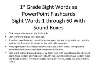 1st Grade Sight Words as
           PowerPoint Flashcards
       Sight Words 1 through 60 With
                Sound Boxes
•   Click to space bar to start the flashcards.
•   Each word will display for 3 seconds.
•   If student says the word correctly they can press any key to go to the next word or
    wait for the 3 seconds to elapse for the next slide to appear.
•   Pressing the up or back arrow will return back to a prior word. Timing will be
    paused until you press any key to restart the flashcards.
•   Each word will be displayed 3 times: by itself, then with sound boxes, then by itself
    again. Have student attempt each slide. On the sound box slide have student make
    the ‘boxed’ sound. ( Note some words have silent letters, noted in a different box
    style.)
 
