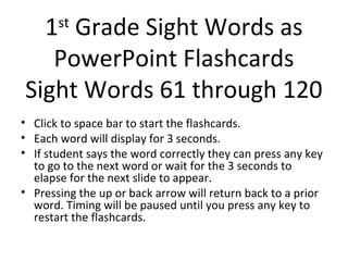 1 Grade Sight Words as
       st

   PowerPoint Flashcards
Sight Words 61 through 120
• Click to space bar to start the flashcards.
• Each word will display for 3 seconds.
• If student says the word correctly they can press any key
  to go to the next word or wait for the 3 seconds to
  elapse for the next slide to appear.
• Pressing the up or back arrow will return back to a prior
  word. Timing will be paused until you press any key to
  restart the flashcards.
 