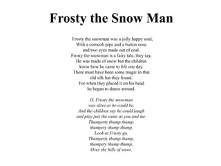 Frosty the Snow Man
Frosty the snowman was a jolly happy soul,
With a corncob pipe and a button nose
and two eyes made out of coal.
Frosty the snowman is a fairy tale, they say,
He was made of snow but the children
know how he came to life one day.
There must have been some magic in that
old silk hat they found.
For when they placed it on his head
he began to dance around.
O, Frosty the snowman
was alive as he could be,
And the children say he could laugh
and play just the same as you and me.
Thumpetty thump thump,
thumpety thump thump,
Look at Frosty go.
Thumpetty thump thump,
thumpety thump thump,
Over the hills of snow.
 