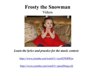 Frosty the Snowman
Videos
Learn the lyrics and practice for the music contest:
https://www.youtube.com/watch?v=vjscH2WBWjw
https://www.youtube.com/watch?v=pmuJDmjq-xQ
 