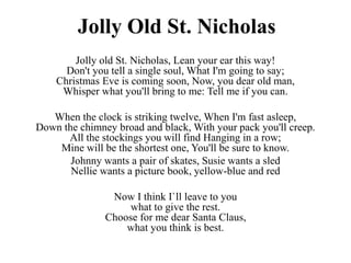 Jolly Old St. Nicholas
Jolly old St. Nicholas, Lean your ear this way!
Don't you tell a single soul, What I'm going to say;
Christmas Eve is coming soon, Now, you dear old man,
Whisper what you'll bring to me: Tell me if you can.
When the clock is striking twelve, When I'm fast asleep,
Down the chimney broad and black, With your pack you'll creep.
All the stockings you will find Hanging in a row;
Mine will be the shortest one, You'll be sure to know.
Johnny wants a pair of skates, Susie wants a sled
Nellie wants a picture book, yellow-blue and red
Now I think I`ll leave to you
what to give the rest.
Choose for me dear Santa Claus,
what you think is best.
 