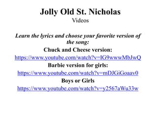 Jolly Old St. Nicholas
Videos
Learn the lyrics and choose your favorite version of
the song:
Chuck and Cheese version:
https://www.youtube.com/watch?v=IG9wwwMbJwQ
Barbie version for girls:
https://www.youtube.com/watch?v=mDJGiGoaav0
Boys or Girls
https://www.youtube.com/watch?v=y2567aWu33w
 