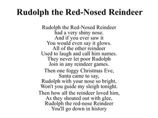 Rudolph the Red-Nosed Reindeer
Rudolph the Red-Nosed Reindeer
had a very shiny nose.
And if you ever saw it
You would even say it glows.
All of the other reindeer
Used to laugh and call him names.
They never let poor Rudolph
Join in any reindeer games.
Then one foggy Christmas Eve,
Santa came to say,
Rudolph with your nose so bright,
Won't you guide my sleigh tonight.
Then how all the reindeer loved him,
As they shouted out with glee,
Rudolph the red-nose Reindeer
You'll go down in history
 