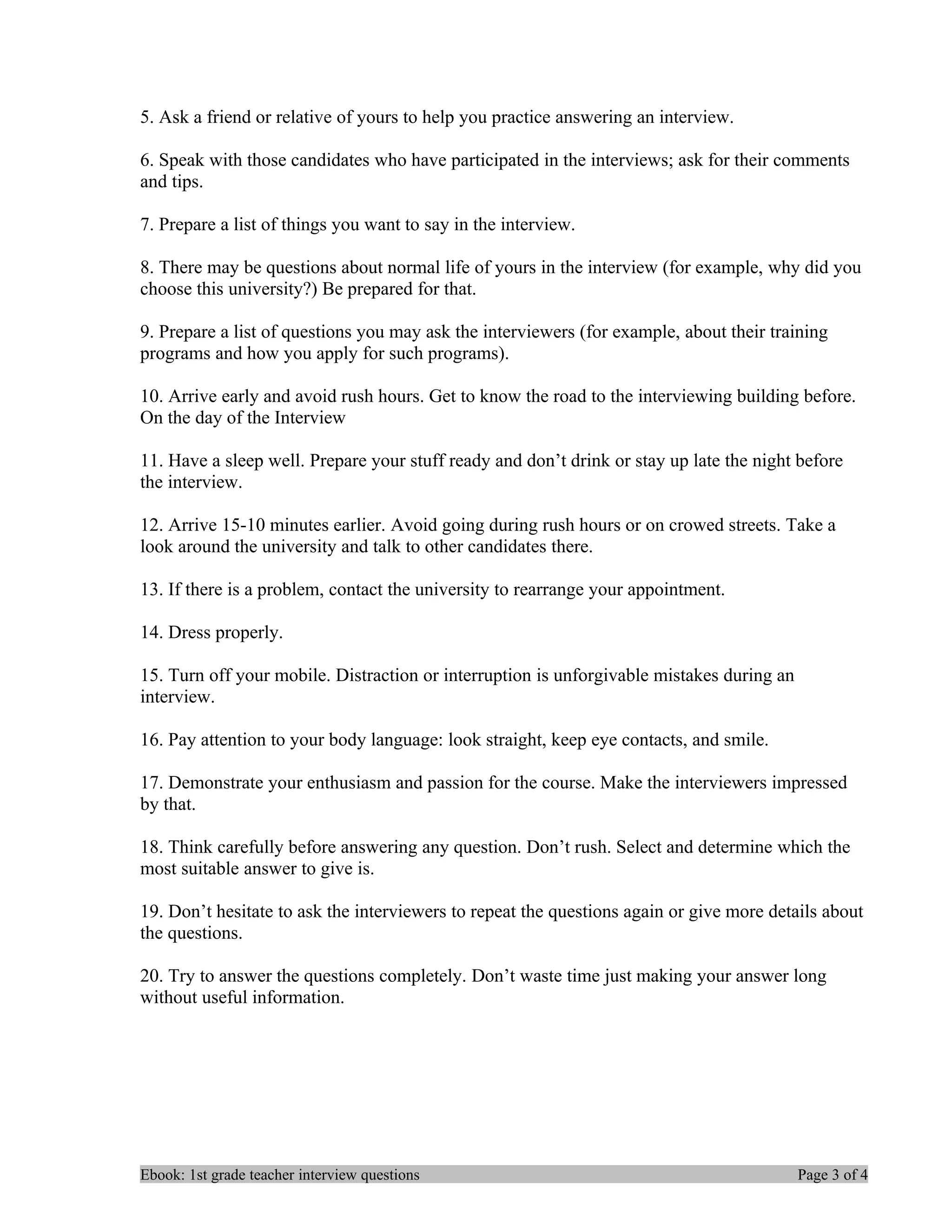 5. Ask a friend or relative of yours to help you practice answering an interview.

6. Speak with those candidates who have participated in the interviews; ask for their comments
and tips.

7. Prepare a list of things you want to say in the interview.

8. There may be questions about normal life of yours in the interview (for example, why did you
choose this university?) Be prepared for that.

9. Prepare a list of questions you may ask the interviewers (for example, about their training
programs and how you apply for such programs).

10. Arrive early and avoid rush hours. Get to know the road to the interviewing building before.
On the day of the Interview

11. Have a sleep well. Prepare your stuff ready and don’t drink or stay up late the night before
the interview.

12. Arrive 15-10 minutes earlier. Avoid going during rush hours or on crowed streets. Take a
look around the university and talk to other candidates there.

13. If there is a problem, contact the university to rearrange your appointment.

14. Dress properly.

15. Turn off your mobile. Distraction or interruption is unforgivable mistakes during an
interview.

16. Pay attention to your body language: look straight, keep eye contacts, and smile.

17. Demonstrate your enthusiasm and passion for the course. Make the interviewers impressed
by that.

18. Think carefully before answering any question. Don’t rush. Select and determine which the
most suitable answer to give is.

19. Don’t hesitate to ask the interviewers to repeat the questions again or give more details about
the questions.

20. Try to answer the questions completely. Don’t waste time just making your answer long
without useful information.




Ebook: 1st grade teacher interview questions                                               Page 3 of 4
 