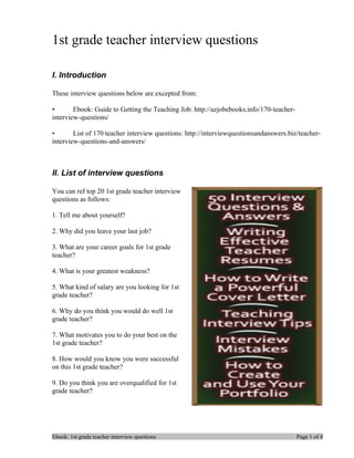 1st grade teacher interview questions

I. Introduction

These interview questions below are excepted from:

•       Ebook: Guide to Getting the Teaching Job: http://azjobebooks.info/170-teacher-
interview-questions/

•       List of 170 teacher interview questions: http://interviewquestionsandanswers.biz/teacher-
interview-questions-and-answers/



II. List of interview questions

You can ref top 20 1st grade teacher interview
questions as follows:

1. Tell me about yourself?

2. Why did you leave your last job?

3. What are your career goals for 1st grade
teacher?

4. What is your greatest weakness?

5. What kind of salary are you looking for 1st
grade teacher?

6. Why do you think you would do well 1st
grade teacher?

7. What motivates you to do your best on the
1st grade teacher?

8. How would you know you were successful
on this 1st grade teacher?

9. Do you think you are overqualified for 1st
grade teacher?




Ebook: 1st grade teacher interview questions                                             Page 1 of 4
 