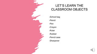 LET’S LEARN THE
CLASSROOM OBJECTS
-School bag
-Pencil
-Pen
-Crayon
-Ruler
-Rubber
-Pencil case
-Sharpener
 