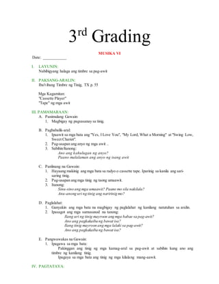 3rd
Grading
MUSIKA VI
Date: ___________
I. LAYUNIN:
Nabibigyang halaga ang timbre sa pag-awit
II. PAKSANG-ARALIN:
Iba't ibang Timbre ng Tinig, TX p. 55
Mga Kagamitan:
"Cassette Player"
"Tape" ng mga awit
III. PAMAMARAAN:
A. Panimulang Gawain:
1. Magbigay ng pagsasanay sa tinig.
B. Pagbabalik-aral:
1. Ipaawit sa mga bata ang "Yes, I Love You", "My Lord, What a Morning" at "Swing Low,
Sweet Chariot".
2. Pag-usapan ang anyo ng mga awit ..
3. Sabihin/ltanong:
Ano ang kahulugan ng anyo?
Paano malalaman ang anyo ng isang awit
C. Panlinang na Gawain:
1. Hayaang makinig ang mga bata sa radyo o cassette tape. Iparinig sa kanila ang sari-
saring tinig.
2. Pag-usapan ang mga tinig ng taong umaawit.
3. Itanong:
Sinu-sino ang mga umaawit? Paano mo sila nakilala?
Anu-anong uri ng tinig ang naririnig mo?
D. Paglalahat:
1. Ganyakin ang mga bata na magbigay ng paglalahat ng kanilang natutuhan sa aralin.
2. Ipasagot ang mga sumusunod na tanong:
Ilang uri ng tinig mayroon ang mga babae sa pag-awit?
Ano ang pagkakaiba ng bawat isa?
Ilang tinig mayroon ang mga lalaki sa pag-awit?
Ano ang pagkakaiba ng bawat isa?
E. Pangwawakas na Gawain:
1. Ipagawa sa mga bata:
Pakinggan ang tinig ng mga kamag-aral sa pag-awit at sabihin kung ano ang
timbre ng kanilang tinig.
Ipagaya sa mga bata ang tinig ng mga kilalang mang-aawit.
IV. PAGTATAYA:
 