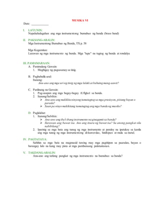 MUSIKA VI
Date: ___________
I. LAYUNIN:
Napahahalagahan ang mga instrumentong bumubuo ng banda (brass band)
II. PAKSANG-ARALIN:
Mga Instrumentong Bumubuo ng Banda, TX p. 58
Mga Kagamitan:
Larawan ng mga instrumento ng banda. Mga "tape" na tugtog ng banda at rondalya
III. PAMAMARAAN:
A. Panimulang Gawain:
1. Magbigay ng pagsasanay sa tinig.
B. Pagbabalik-aral:
Itanong:
Anu-ano ang mga uri ng tinig ng mga lalaki at babaing mang-aawit?
C. Panlinang na Gawain:
1. Pag-usapan ang mga bagay-bagay tUflgkol sa banda.
2. Itanong/Sabihin:
 Anu-ano ang makikita ninyong tumutugtog sa mga prusisyon, pistang bayan o
parada?
 Saan pa ninyo makikitang tumutugtog ang mga banda ng musiko?
D. Paglalahat:
1. Itanong/Sabihin:
 Anu-ano ang iba't ibang instrumento na ginagamit sa banda?
 Ilarawan ang bawat isa. Ano ang itsura ng bawat isa? Sa anong pangkat sila
nabibilang?
2. Iparinig sa mga bata ang tunog ng mga instrumento at patuloy na ipatukoy sa kanila
ang mga tunog ng mga instrumentong di-kuwerdas, hinihipan at mula sa metal.
IV. PAGTATAYA:
Sabihin sa mga bata na magmasid tuwing may mga pagtitipon sa paaralan, bayan o
barangay lalo na kung may pista at mga pambansang palatuntunan.
V. TAKDANG-ARALIN:
Anu-ano ang tatlong pangkat ng mga instrumento na bumubuo sa banda?
 