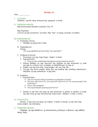 MUSIKA VI
Date: ___________
I. LAYUNIN:
Nakikilala ang iba't ibang instrumentong ginagamit sa banda
II. PAKSANG-ARALIN:
Mga Instrumentong Bumubuo ng Banda, TX p. 58
Mga Kagamitan:
Larawan ng mga instrumento ng banda. Mga "tape" na tugtog ng banda at rondalya
III. PAMAMARAAN:
A. Panimulang Gawain:
1. Magbigay ng pagsasanay sa tinig.
B. Pagbabalik-aral:
Itanong:
Ano ang pagkakaiba ng bawat tinig? Ano ang timbre?
C. Panlinang na Gawain:
1. Pag-usapan ang mga bagay-bagay tungkol sa banda.
2. Itanong/Sabihin:
 Saan pa ninyo makikitang tumutugtog ang mga banda ng musiko?
3. Habang ibinibigay ng mga mag-aaral ang pangalan ng mga instrumento ay isulat
ang mga ito sa pisara ayon sa pangkat na kinabibilangan ng mga ito
4. Papiliin ang mga bata kung saang pangkat nila nais mag ulat.
5. Tawagin ang bawat pangkat upang iulat ang kanilang mga nakuhang impormasyon.
Magtakda ng mga pamantayan sa pag-uulat.
D. Paglalahat:
1. Itanong/Sabihin:
 Anu-ano ang iba't ibang instrumento na ginagamit sa banda?
 Ilarawan ang bawat isa. Ano ang itsura ng bawat isa? Sa anong pangkat sila
nabibilang?
 Paano sila tinutugtog?
 Ano ang katangian ng tunog ng bawat isa?
2. Iparinig sa mga bata ang tunog ng mga instrumento at patuloy na ipatukoy sa kanila
ang mga tunog ng mga instrumentong di-kuwerdas, hinihipan at mula sa metal.
IV. PAGTATAYA:
Iparinig sa mga bata ang tugtog ng rondalya at banda at itanong sa mga bata kung
anong pangkat ang tumutugtog.
V. TAKDANG-ARALIN:
Magbigay ng mga halimbawa ng instrumentong perkusyon at ilarawan ang nalilikha
nitong tunog.
 